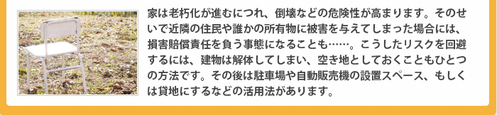 家は老朽化が進むにつれ、倒壊などの危険性が高まります。そのせいで近隣の住民や誰かの所有物に被害を与えてしまった場合には、損害賠償責任を負う事態になることも……。こうしたリスクを回避するには、建物は解体してしまい、空き地としておくこともひとつの方法です。その後は駐車場や自動販売機の設置スペース、もしくは貸地にするなどの活用法があります。