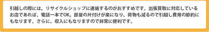 引越しの際には、リサイクルショップに連絡するのがおすすめです。出張買取に対応しているお店であれば、電話一本でOK。部屋の片付けが楽になり、荷物も減るので引越し費用の節約にもなります。さらに、収入にもなりますので非常に便利です。