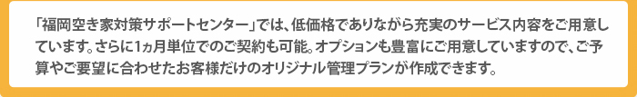 「福岡空き家対策サポートセンター」では、低価格でありながら充実のサービス内容をご用意しています。さらに1ヵ月単位でのご契約も可能。オプションも豊富にご用意していますので、ご予算やご要望に合わせたお客様だけのオリジナル管理プランが作成できます。